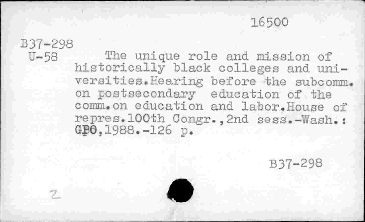 ﻿16500
B37-298
U-58 The unique role and mission of historically black colleges and universities. Hearing before the subcomm, on postsecondary education of the comm.on education and labor.House of repres.100th Congr.,2nd sess.-Wash.: G₽0,1988.-126 p.
B37-298